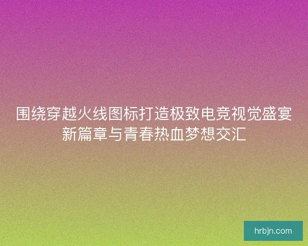 围绕穿越火线图标打造极致电竞视觉盛宴新篇章与青春热血梦想交汇