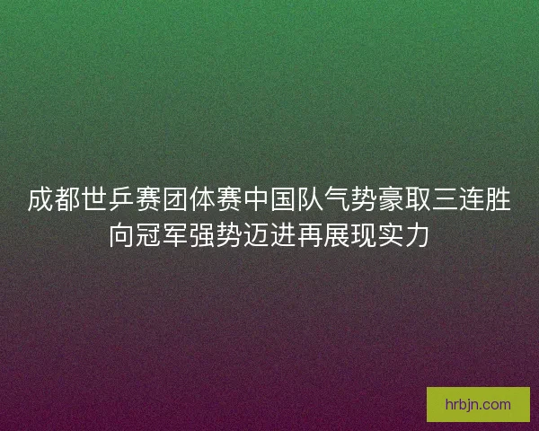 成都世乒赛团体赛中国队气势豪取三连胜向冠军强势迈进再展现实力
