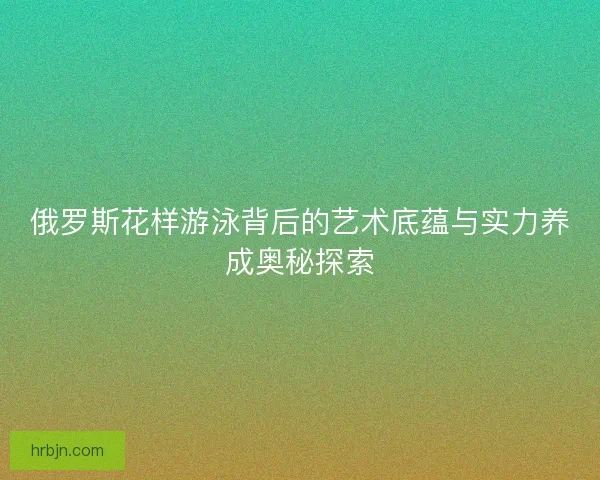 俄罗斯花样游泳背后的艺术底蕴与实力养成奥秘探索