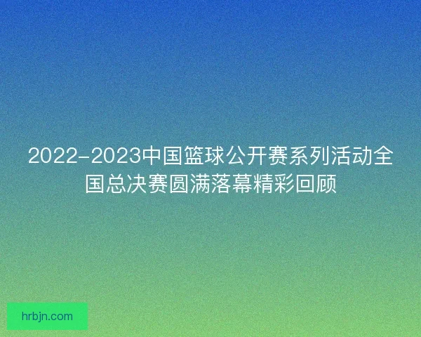 2022-2023中国篮球公开赛系列活动全国总决赛圆满落幕精彩回顾