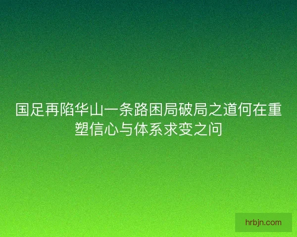 国足再陷华山一条路困局破局之道何在重塑信心与体系求变之问