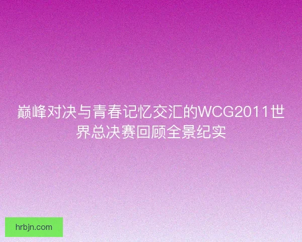 巅峰对决与青春记忆交汇的WCG2011世界总决赛回顾全景纪实