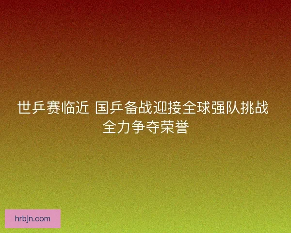 世乒赛临近 国乒备战迎接全球强队挑战 全力争夺荣誉