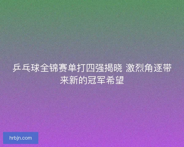 乒乓球全锦赛单打四强揭晓 激烈角逐带来新的冠军希望