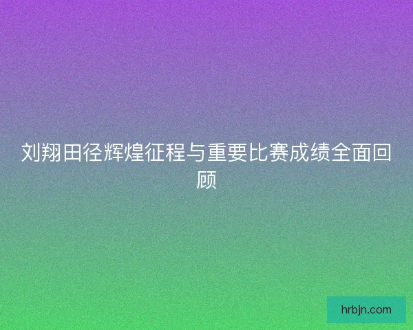 刘翔田径辉煌征程与重要比赛成绩全面回顾