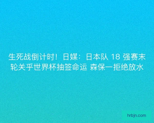 生死战倒计时！日媒：日本队 18 强赛末轮关乎世界杯抽签命运 森保一拒绝放水