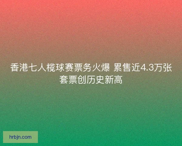 香港七人榄球赛票务火爆 累售近4.3万张套票创历史新高