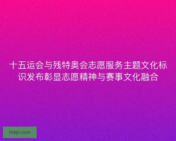 十五运会与残特奥会志愿服务主题文化标识发布彰显志愿精神与赛事文化融合