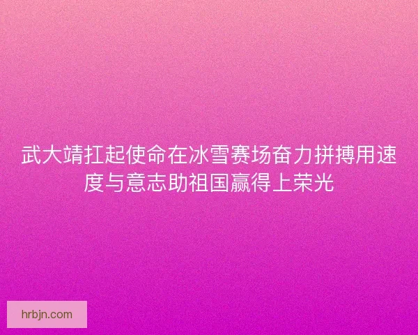 武大靖扛起使命在冰雪赛场奋力拼搏用速度与意志助祖国赢得上荣光