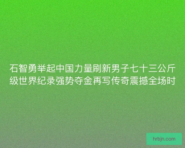 石智勇举起中国力量刷新男子七十三公斤级世界纪录强势夺金再写传奇震撼全场时