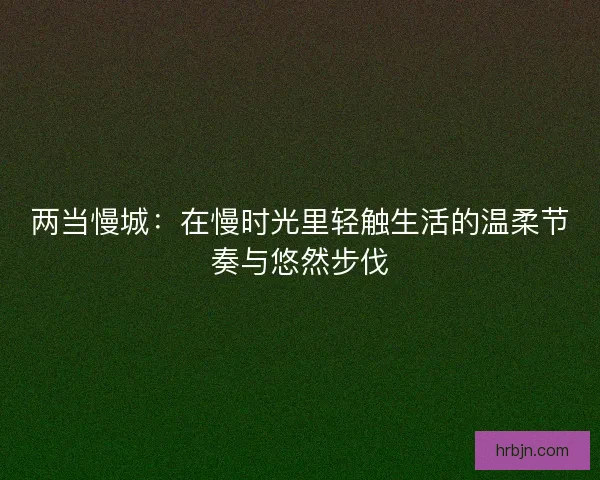 两当慢城：在慢时光里轻触生活的温柔节奏与悠然步伐