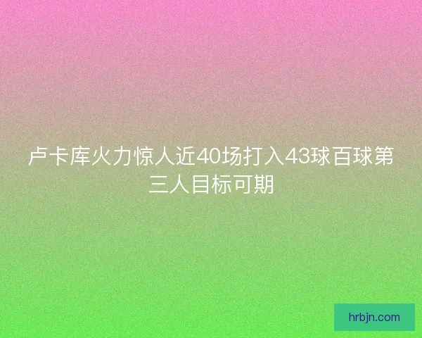 卢卡库火力惊人近40场打入43球百球第三人目标可期