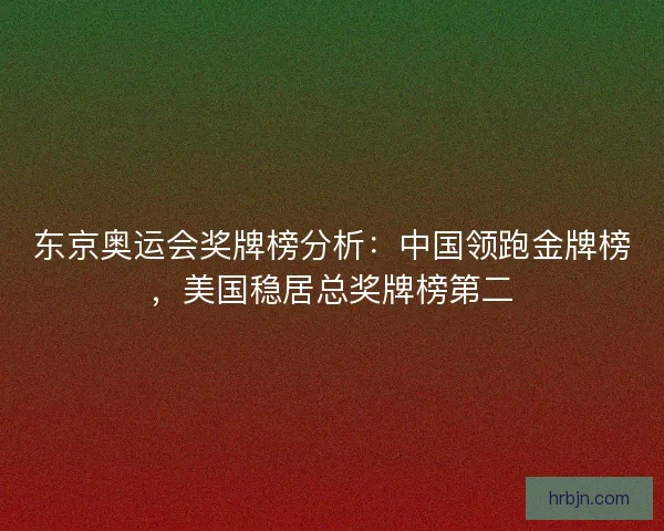 东京奥运会奖牌榜分析：中国领跑金牌榜，美国稳居总奖牌榜第二