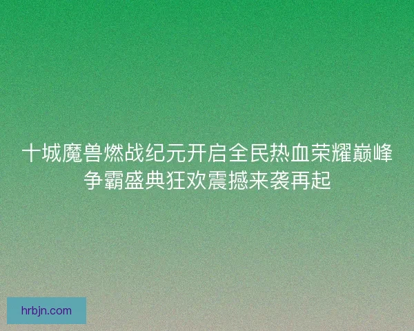 十城魔兽燃战纪元开启全民热血荣耀巅峰争霸盛典狂欢震撼来袭再起