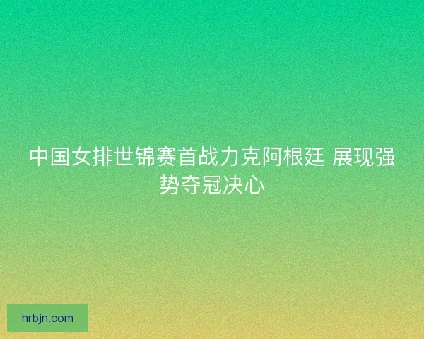 中国女排世锦赛首战力克阿根廷 展现强势夺冠决心