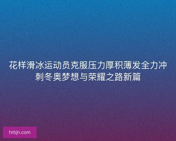 花样滑冰运动员克服压力厚积薄发全力冲刺冬奥梦想与荣耀之路新篇