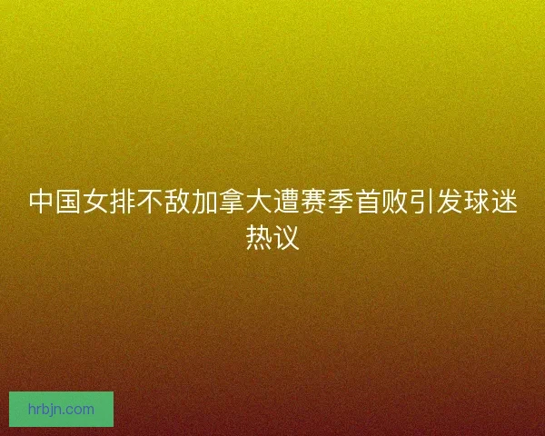 中国女排不敌加拿大遭赛季首败引发球迷热议