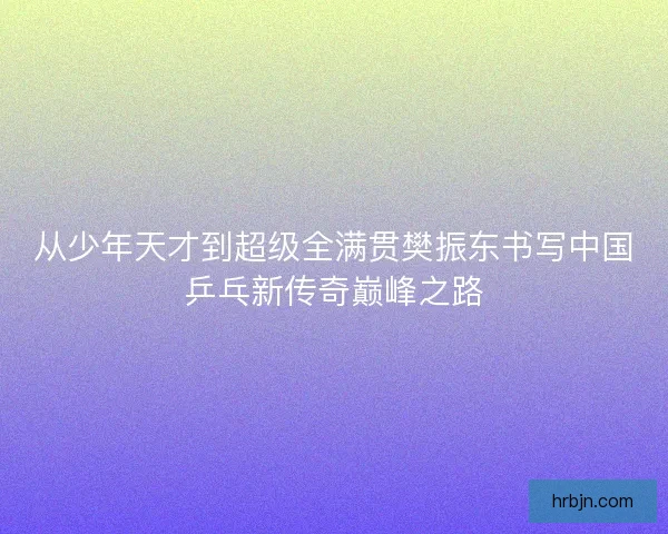 从少年天才到超级全满贯樊振东书写中国乒乓新传奇巅峰之路