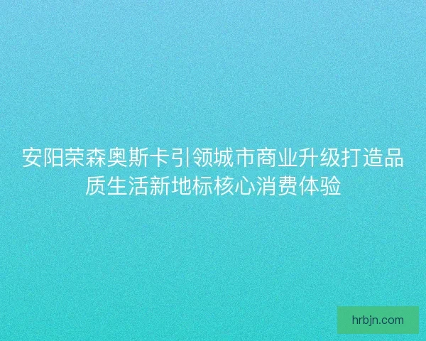 安阳荣森奥斯卡引领城市商业升级打造品质生活新地标核心消费体验