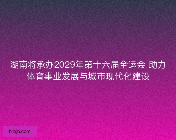 湖南将承办2029年第十六届全运会 助力体育事业发展与城市现代化建设